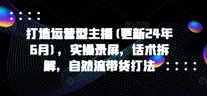 打造运营型主播(更新25年6月)，实操录屏，话术拆解，自然流带货打法-聚业